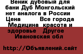 Веник дубовый для бани Дуб Монгольский нет аналога в России › Цена ­ 120 - Все города Медицина, красота и здоровье » Другое   . Ивановская обл.